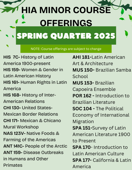 Spring 2025 Tentative Course Offerings for HIA minor: HIS 7C, HIS 159, HIS 161, HIS 168, CHI 130, CHI 171, NAS 123V, ANT 141C, ANT 159, AHI 181, MUS 150, MUS 153, POR 162, SOC 104, SPA 151, SPA 170, SPA 177